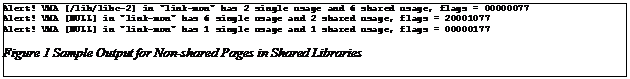 Text Box: Alert! VMA [/lib/libc-2] in "link-mon" has 2 single usage and 6 shared usage, flags = 00000077
Alert! VMA [NULL] in "link-mon" has 6 single usage and 2 shared usage, flags = 20001077
Alert! VMA [NULL] in "link-mon" has 1 single usage and 1 shared usage, flags = 00000177
Figure 7 Sample Output for Non-shared Pages in Shared Libraries
