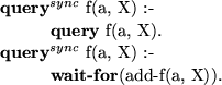 \begin{smalltab}
\={\bf query}\=$^{sync}$\space f(a, X) :-\\  \\ gt \\ gt{\bf qu...
 ...nc}$\space f(a, X) :-\\  \\ gt \\ gt{\bf wait-for}(add-f(a, X)).
 \end{smalltab}